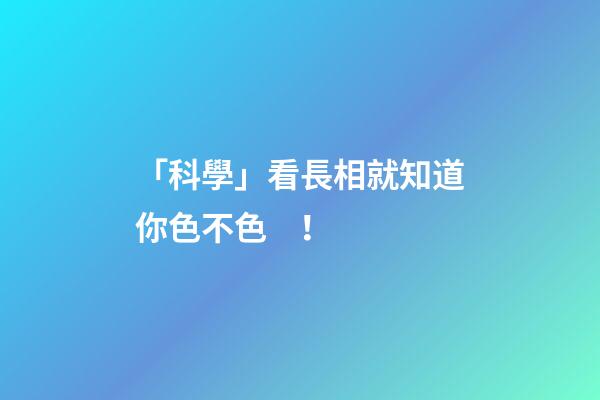「科學」看長相就知道你色不色！
